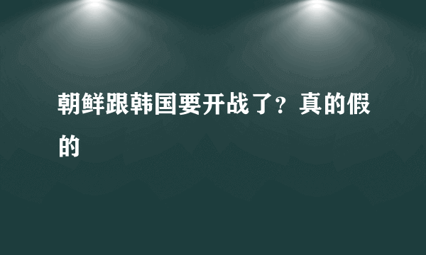 朝鲜跟韩国要开战了？真的假的