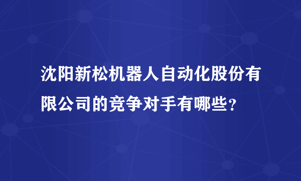 沈阳新松机器人自动化股份有限公司的竞争对手有哪些？