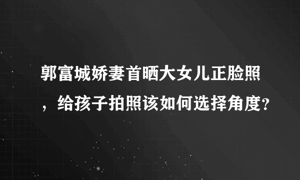 郭富城娇妻首晒大女儿正脸照，给孩子拍照该如何选择角度？