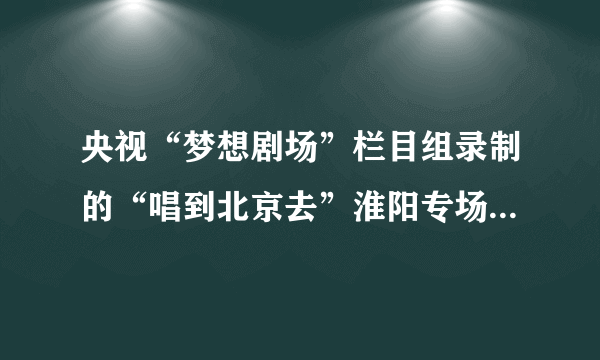 央视“梦想剧场”栏目组录制的“唱到北京去”淮阳专场什么时候在央视三套播放啊？具体时哪天知道吗？