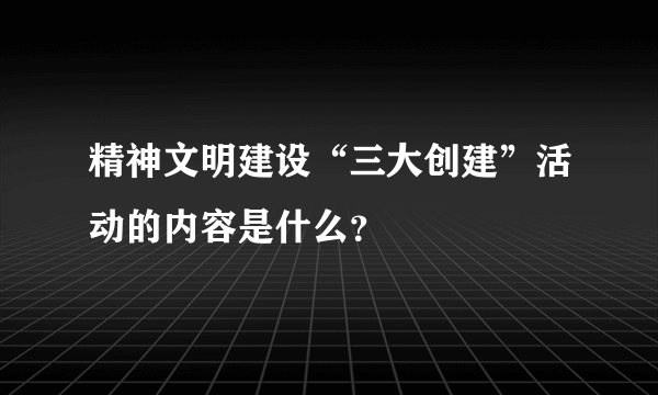 精神文明建设“三大创建”活动的内容是什么？