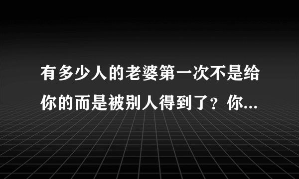 有多少人的老婆第一次不是给你的而是被别人得到了？你们结婚以后你后悔过吗？又有什么想法？心里难受吗？