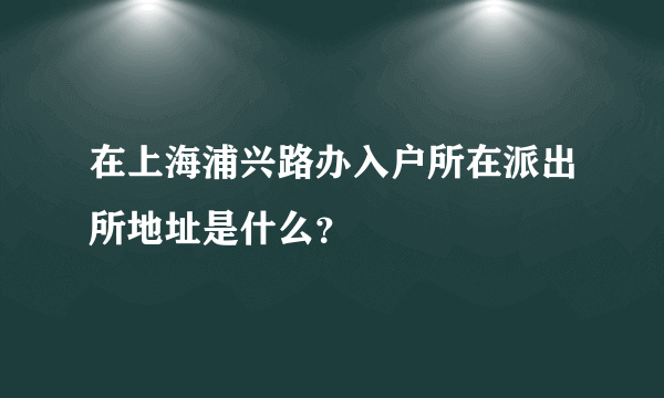 在上海浦兴路办入户所在派出所地址是什么？