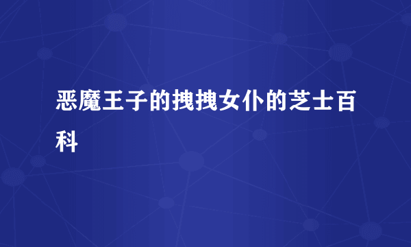 恶魔王子的拽拽女仆的芝士百科