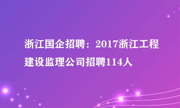 浙江国企招聘：2017浙江工程建设监理公司招聘114人