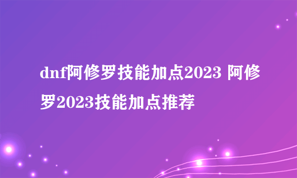 dnf阿修罗技能加点2023 阿修罗2023技能加点推荐