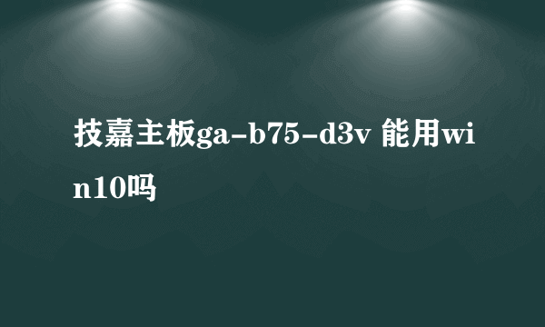 技嘉主板ga-b75-d3v 能用win10吗