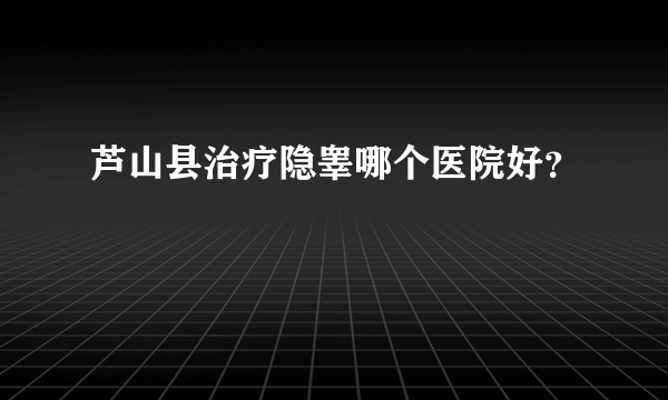 芦山县治疗隐睾哪个医院好？