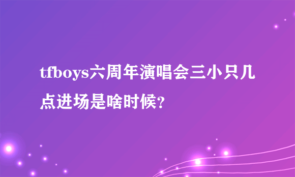 tfboys六周年演唱会三小只几点进场是啥时候？