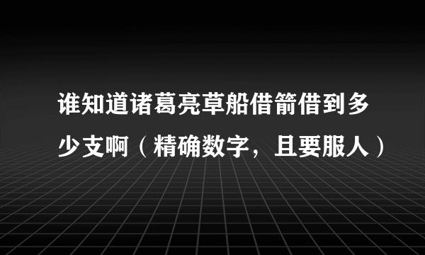 谁知道诸葛亮草船借箭借到多少支啊（精确数字，且要服人）