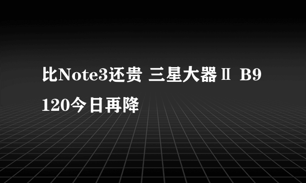 比Note3还贵 三星大器Ⅱ B9120今日再降