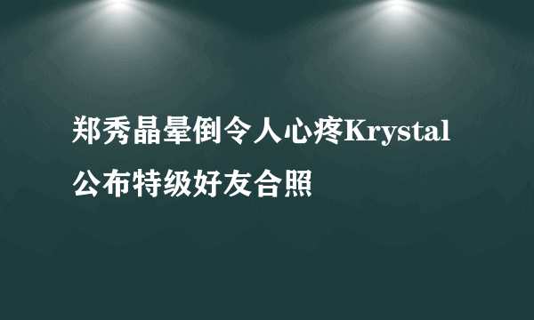 郑秀晶晕倒令人心疼Krystal公布特级好友合照