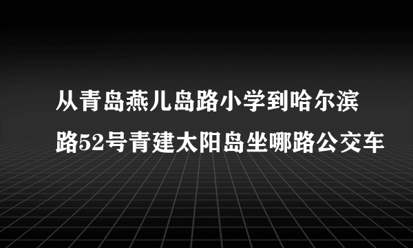 从青岛燕儿岛路小学到哈尔滨路52号青建太阳岛坐哪路公交车