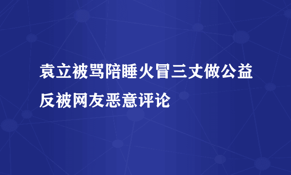 袁立被骂陪睡火冒三丈做公益反被网友恶意评论