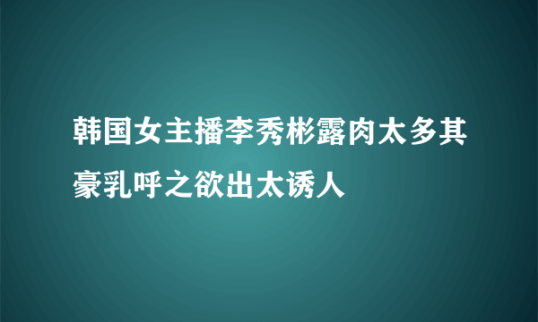 韩国女主播李秀彬露肉太多其豪乳呼之欲出太诱人