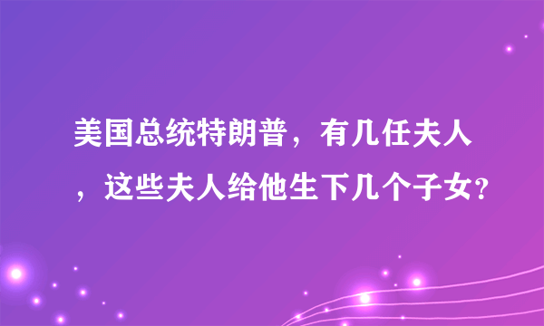 美国总统特朗普，有几任夫人，这些夫人给他生下几个子女？