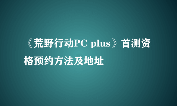 《荒野行动PC plus》首测资格预约方法及地址