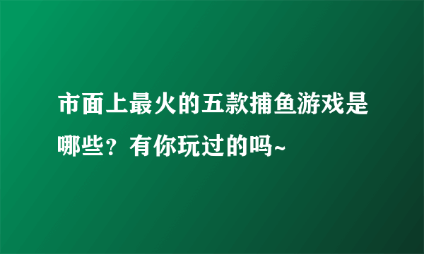 市面上最火的五款捕鱼游戏是哪些？有你玩过的吗~