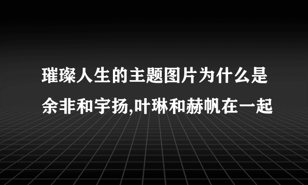 璀璨人生的主题图片为什么是余非和宇扬,叶琳和赫帆在一起