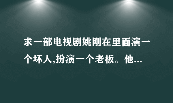 求一部电视剧姚刚在里面演一个坏人,扮演一个老板。他喜欢上一个女的,这个女的有个弟弟,研究解酒的。