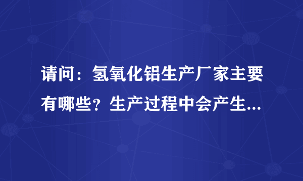 请问：氢氧化铝生产厂家主要有哪些？生产过程中会产生哪些环境污染以及环保措施？多谢！！