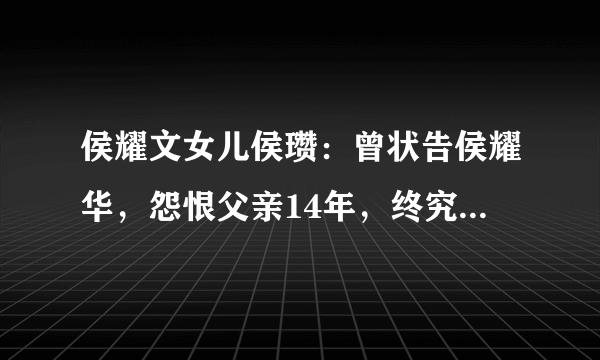 侯耀文女儿侯瓒：曾状告侯耀华，怨恨父亲14年，终究亲情战胜一切吗？