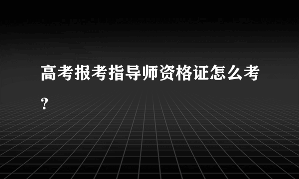 高考报考指导师资格证怎么考？