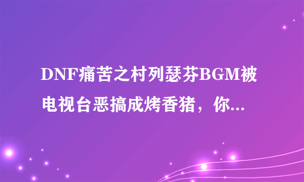 DNF痛苦之村列瑟芬BGM被电视台恶搞成烤香猪，你怎么看？