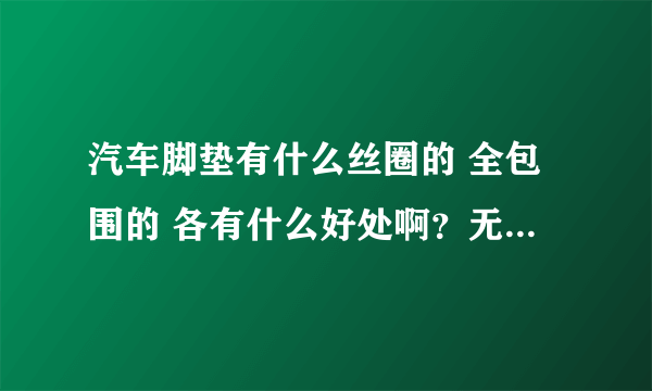 汽车脚垫有什么丝圈的 全包围的 各有什么好处啊？无从选择啊