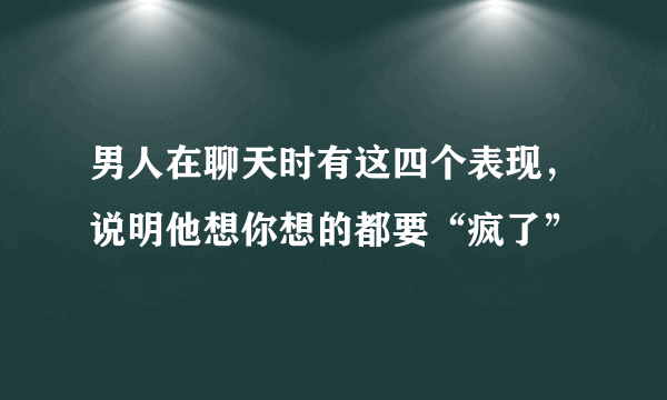 男人在聊天时有这四个表现，说明他想你想的都要“疯了”