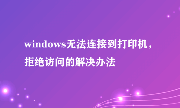 windows无法连接到打印机，拒绝访问的解决办法