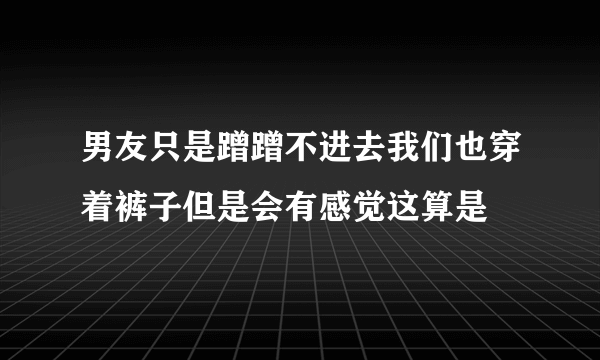 男友只是蹭蹭不进去我们也穿着裤子但是会有感觉这算是