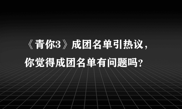 《青你3》成团名单引热议，你觉得成团名单有问题吗？