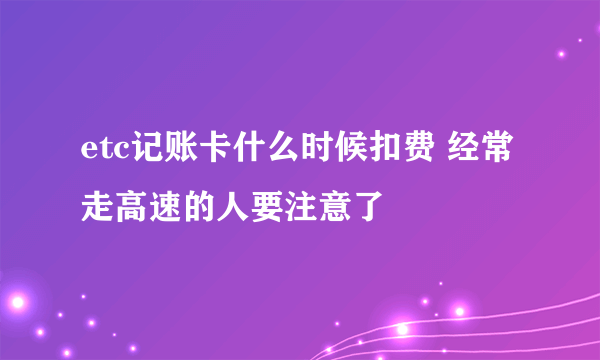 etc记账卡什么时候扣费 经常走高速的人要注意了