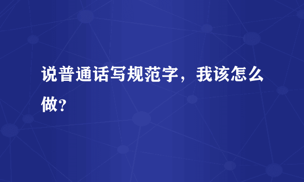 说普通话写规范字，我该怎么做？