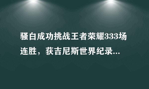 骚白成功挑战王者荣耀333场连胜，获吉尼斯世界纪录认证，大家觉得名副其实吗？