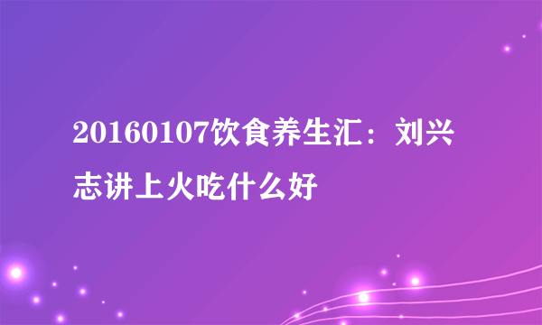 20160107饮食养生汇：刘兴志讲上火吃什么好