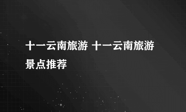 十一云南旅游 十一云南旅游景点推荐