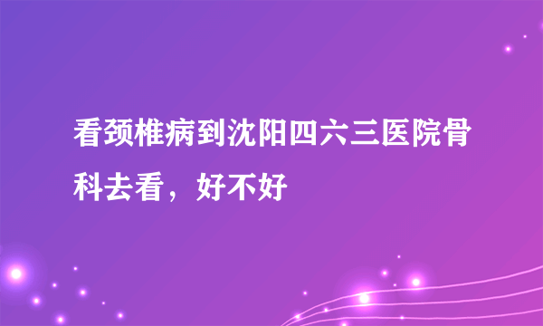 看颈椎病到沈阳四六三医院骨科去看，好不好