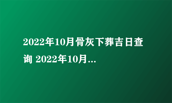 2022年10月骨灰下葬吉日查询 2022年10月骨灰安葬最吉利日子