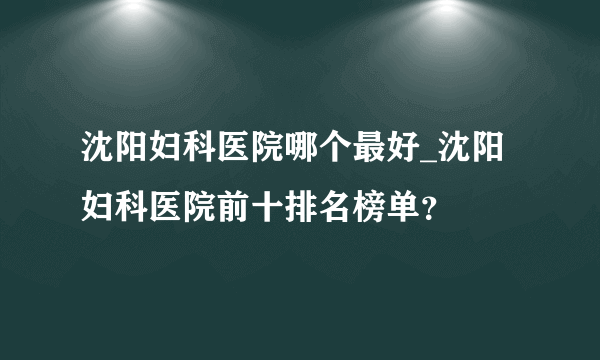 沈阳妇科医院哪个最好_沈阳妇科医院前十排名榜单？