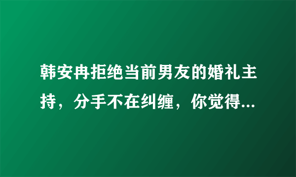 韩安冉拒绝当前男友的婚礼主持，分手不在纠缠，你觉得她的态度值得学习吗？