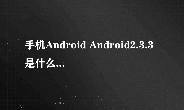 手机Android Android2.3.3是什么意思 我只知道2.3 还有Android 2.2.x以上 是什么意思