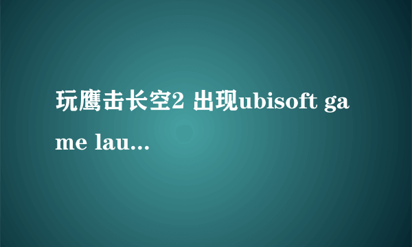 玩鹰击长空2 出现ubisoft game launcher error code1 求解决方法 我家是win7 64位的 求详细操作