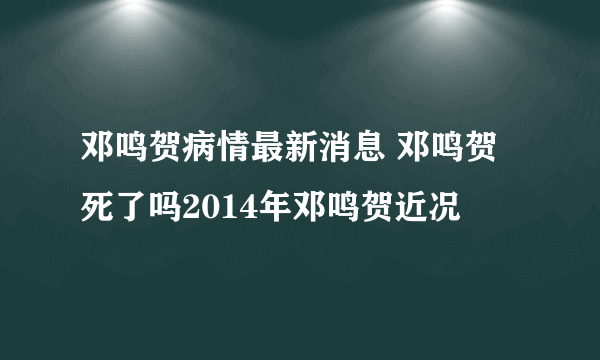 邓鸣贺病情最新消息 邓鸣贺死了吗2014年邓鸣贺近况