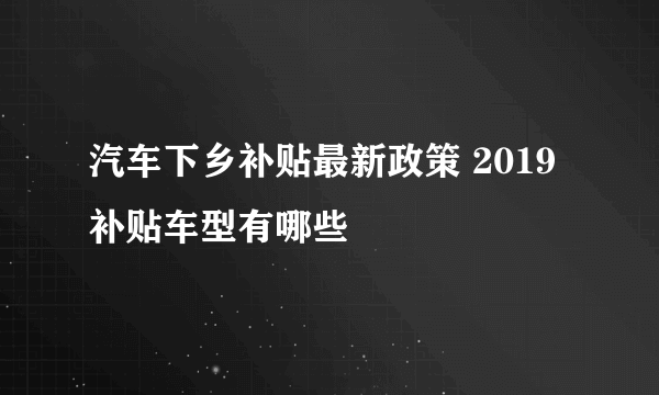 汽车下乡补贴最新政策 2019补贴车型有哪些