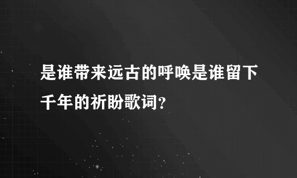 是谁带来远古的呼唤是谁留下千年的祈盼歌词？