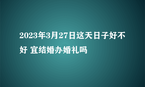 2023年3月27日这天日子好不好 宜结婚办婚礼吗