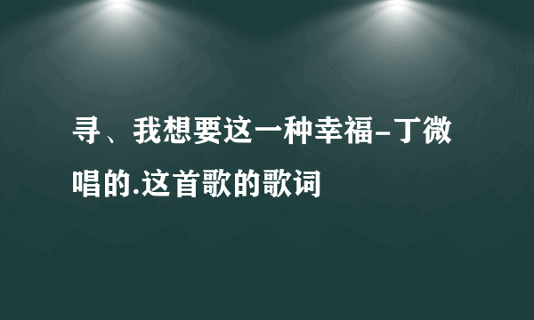 寻、我想要这一种幸福-丁微唱的.这首歌的歌词