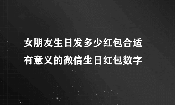 女朋友生日发多少红包合适 有意义的微信生日红包数字